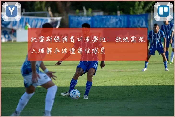 托雷斯强调青训重要性：教练需深入理解和读懂每位球员