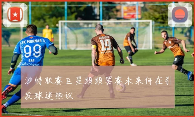 沙特联赛巨星频频罢赛未来何在引发球迷热议
