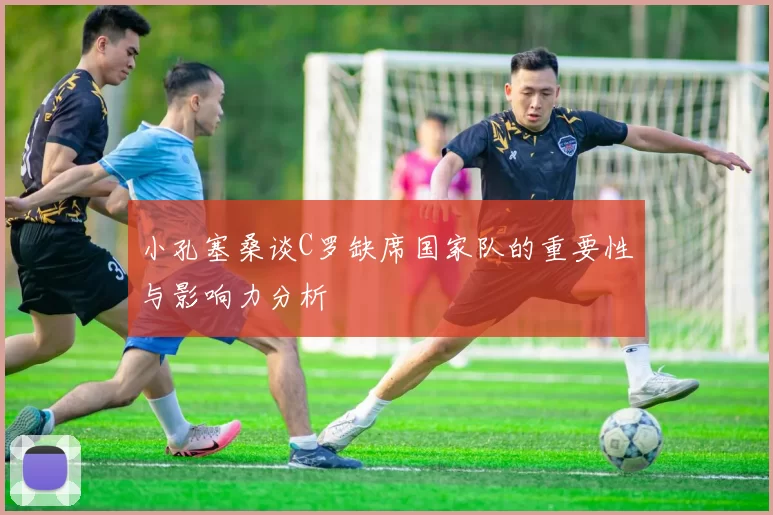 小孔塞桑谈C罗缺席国家队的重要性与影响力分析