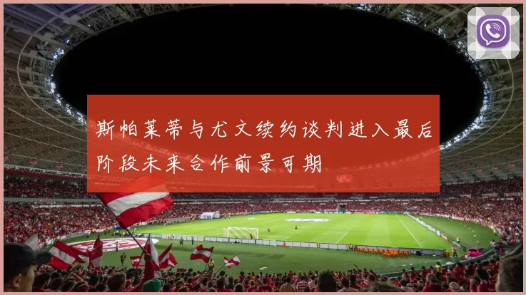 斯帕莱蒂与尤文续约谈判进入最后阶段未来合作前景可期
