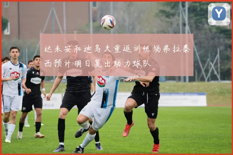 达米安和迪乌夫重返训练场弗拉泰西预计明日复出助力球队