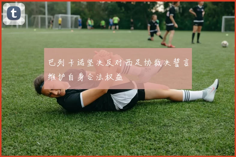 巴列卡诺坚决反对西足协裁决誓言维护自身合法权益