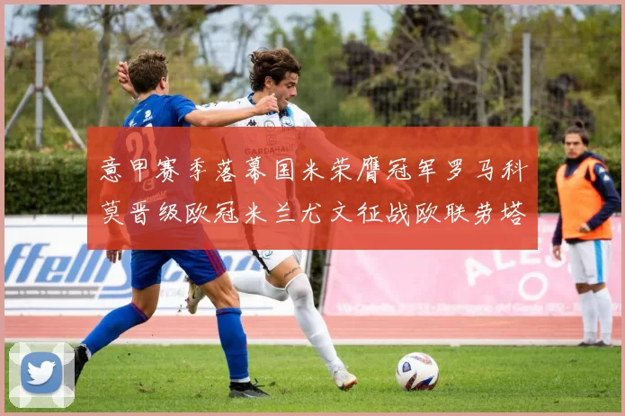 意甲赛季落幕国米荣膺冠军罗马科莫晋级欧冠米兰尤文征战欧联劳塔罗斩获金靴