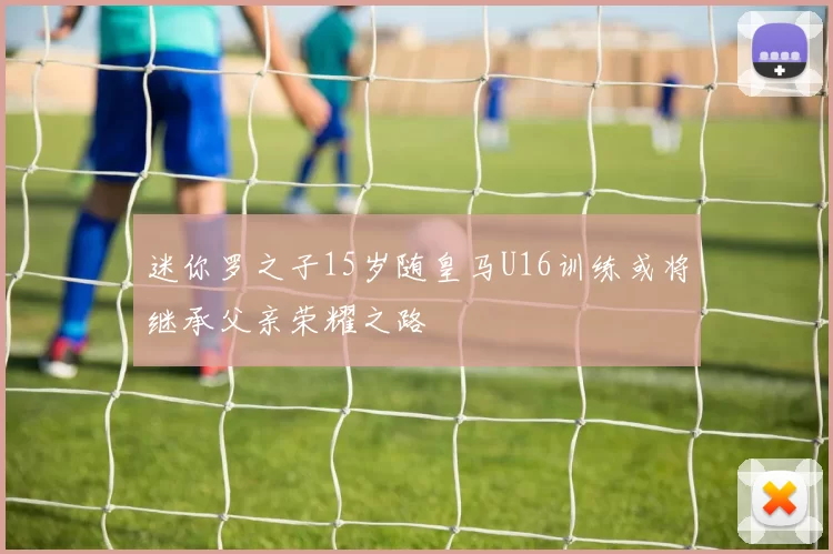 迷你罗之子15岁随皇马U16训练或将继承父亲荣耀之路