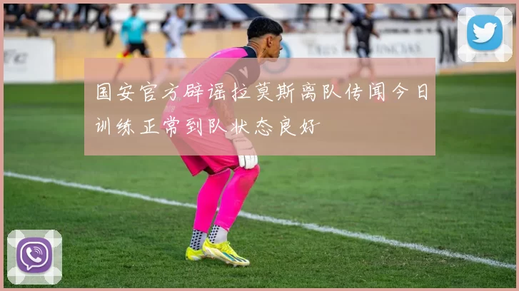 国安官方辟谣拉莫斯离队传闻今日训练正常到队状态良好