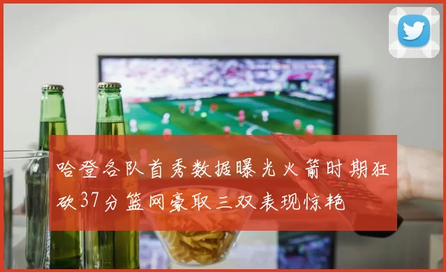 哈登各队首秀数据曝光火箭时期狂砍37分篮网豪取三双表现惊艳
