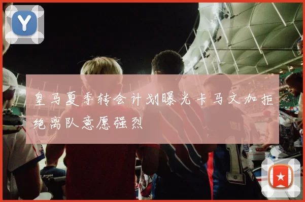 皇马夏季转会计划曝光卡马文加拒绝离队意愿强烈