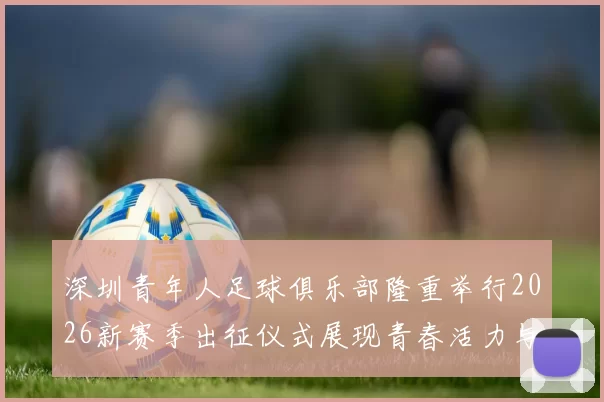 深圳青年人足球俱乐部隆重举行2026新赛季出征仪式展现青春活力与拼搏精神