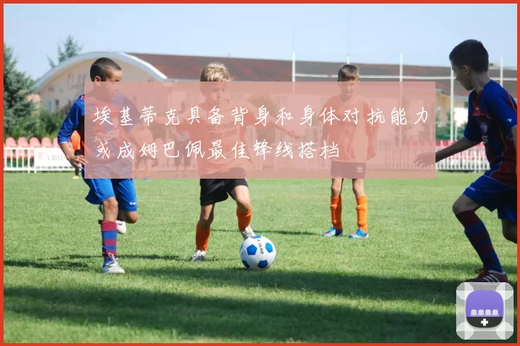 埃基蒂克具备背身和身体对抗能力或成姆巴佩最佳锋线搭档