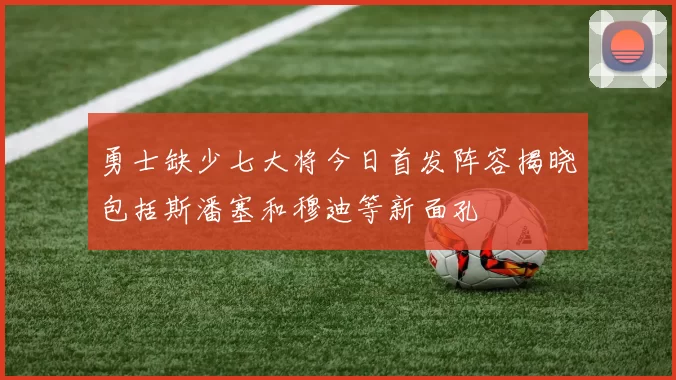 勇士缺少七大将今日首发阵容揭晓包括斯潘塞和穆迪等新面孔