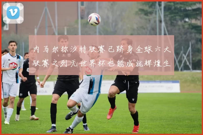 内马尔称沙特联赛已跻身全球六大联赛之列无世界杯也能成就辉煌生涯