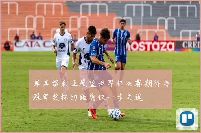 库库雷利亚展望世界杯决赛期待与冠军奖杯的距离仅一步之遥