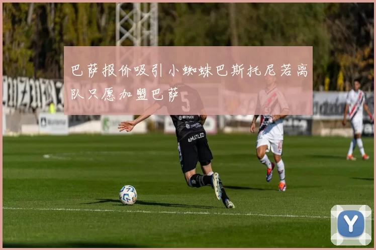 巴萨报价吸引小蜘蛛巴斯托尼若离队只愿加盟巴萨