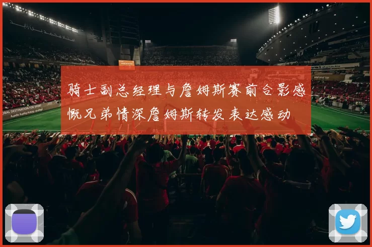 骑士副总经理与詹姆斯赛前合影感慨兄弟情深詹姆斯转发表达感动