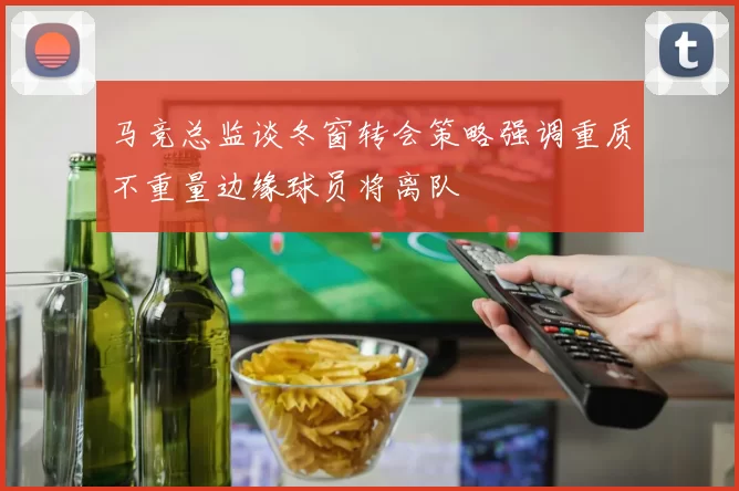马竞总监谈冬窗转会策略强调重质不重量边缘球员将离队