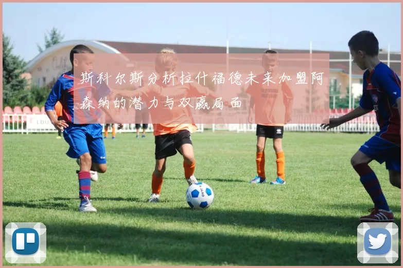 斯科尔斯分析拉什福德未来加盟阿森纳的潜力与双赢局面