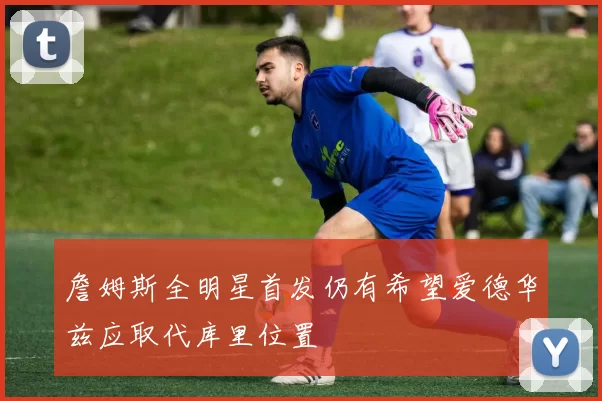 詹姆斯全明星首发仍有希望爱德华兹应取代库里位置