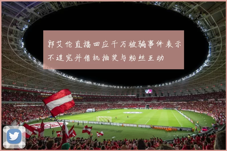 郭艾伦直播回应千万被骗事件表示不追究并借机抽奖与粉丝互动
